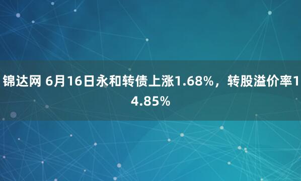 锦达网 6月16日永和转债上涨1.68%，转股溢价率14.85%