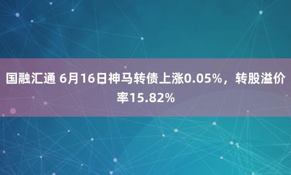 国融汇通 6月16日神马转债上涨0.05%，转股溢价率15.82%