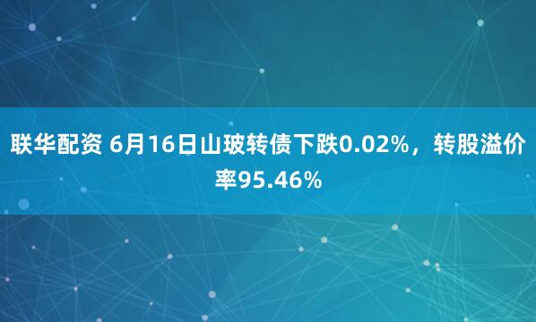 联华配资 6月16日山玻转债下跌0.02%，转股溢价率95.46%
