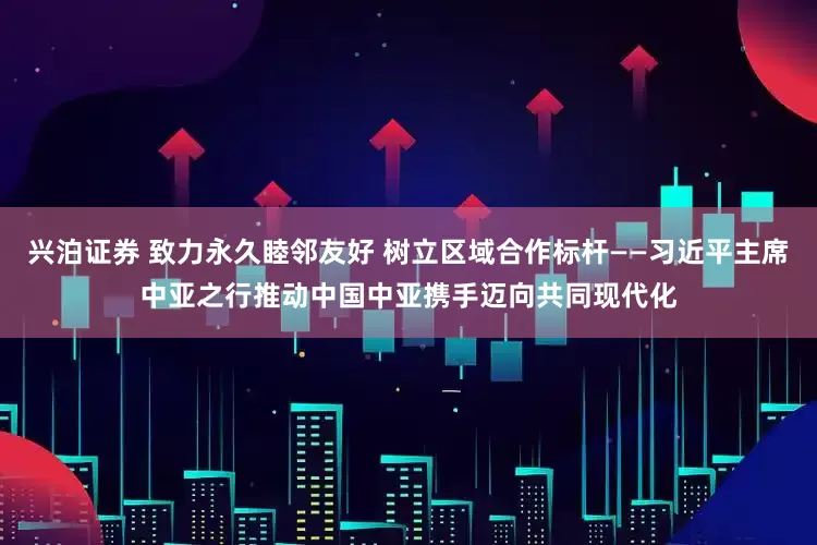 兴泊证券 致力永久睦邻友好 树立区域合作标杆——习近平主席中亚之行推动中国中亚携手迈向共同现代化