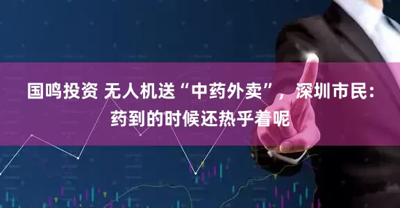 国鸣投资 无人机送“中药外卖”，深圳市民：药到的时候还热乎着呢