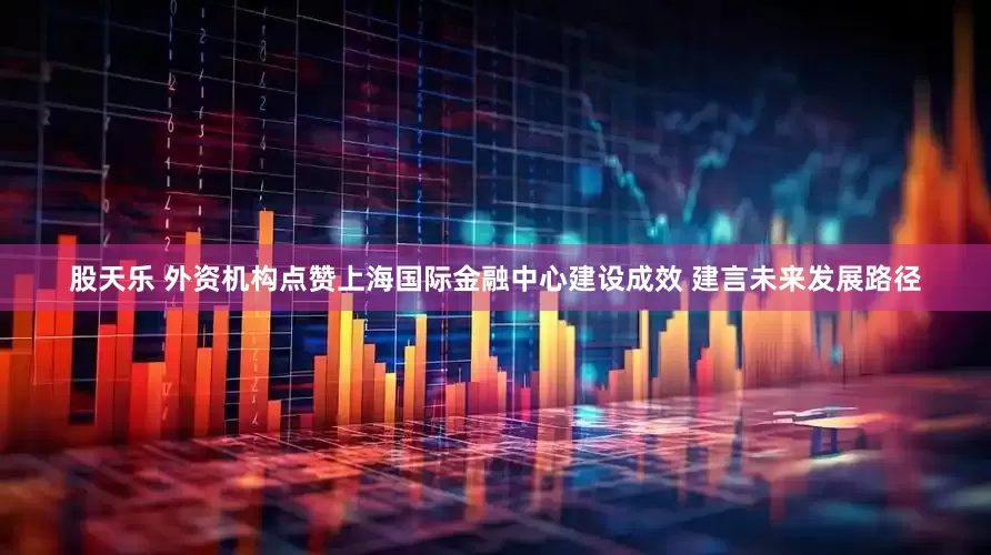股天乐 外资机构点赞上海国际金融中心建设成效 建言未来发展路径