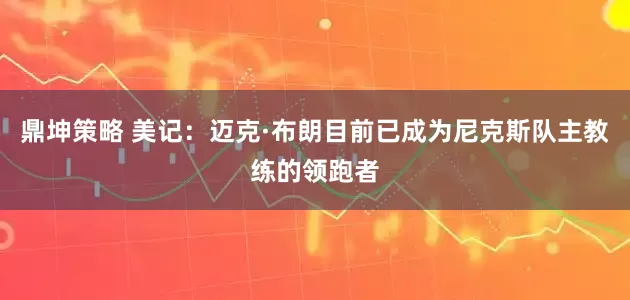 鼎坤策略 美记：迈克·布朗目前已成为尼克斯队主教练的领跑者