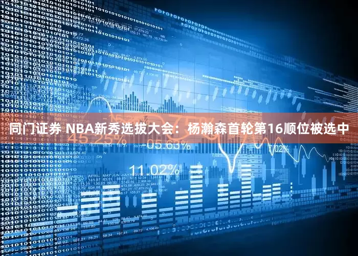 同门证券 NBA新秀选拔大会：杨瀚森首轮第16顺位被选中