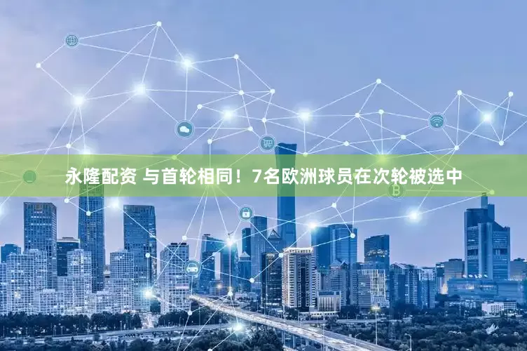 永隆配资 与首轮相同！7名欧洲球员在次轮被选中