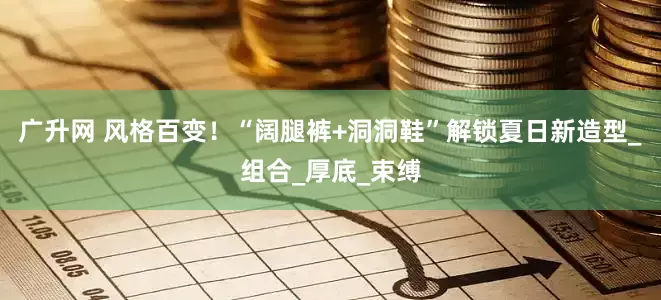 广升网 风格百变！“阔腿裤+洞洞鞋”解锁夏日新造型_组合_厚底_束缚