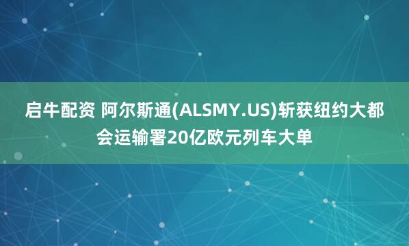 启牛配资 阿尔斯通(ALSMY.US)斩获纽约大都会运输署20亿欧元列车大单