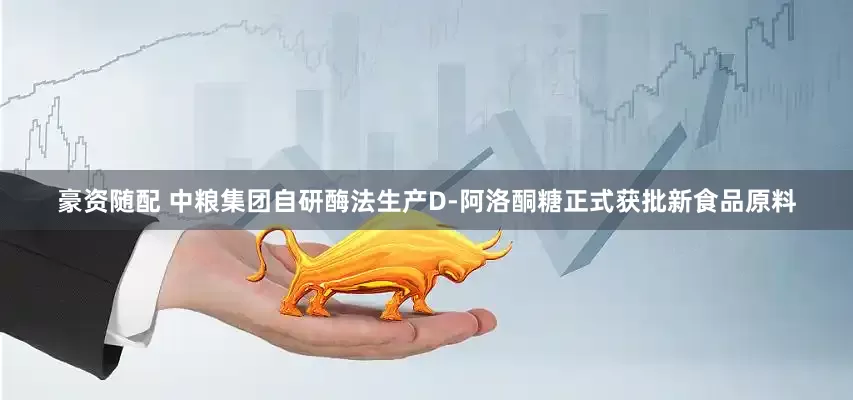 豪资随配 中粮集团自研酶法生产D-阿洛酮糖正式获批新食品原料