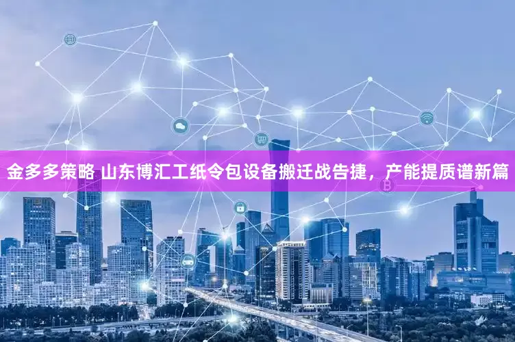 金多多策略 山东博汇工纸令包设备搬迁战告捷，产能提质谱新篇