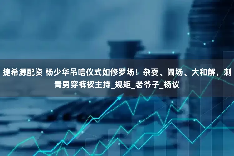 捷希源配资 杨少华吊唁仪式如修罗场！杂耍、闹场、大和解，刺青男穿裤衩主持_规矩_老爷子_杨议