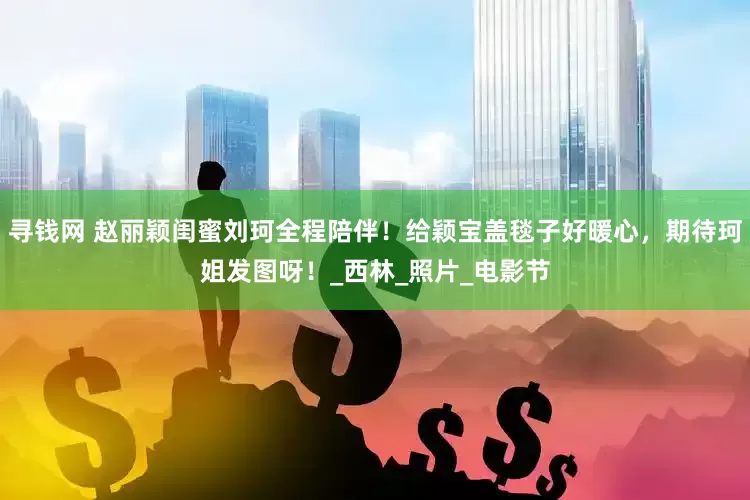 寻钱网 赵丽颖闺蜜刘珂全程陪伴！给颖宝盖毯子好暖心，期待珂姐发图呀！_西林_照片_电影节