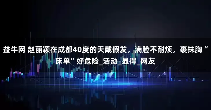 益牛网 赵丽颖在成都40度的天戴假发，满脸不耐烦，裹抹胸“床单”好危险_活动_显得_网友