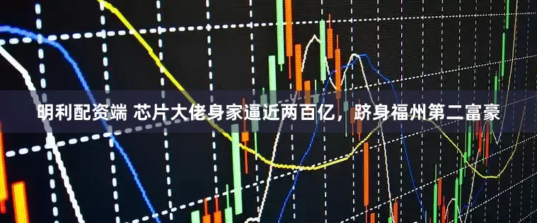 明利配资端 芯片大佬身家逼近两百亿，跻身福州第二富豪