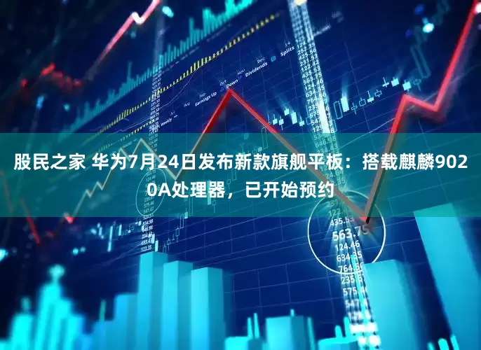 股民之家 华为7月24日发布新款旗舰平板：搭载麒麟9020A处理器，已开始预约