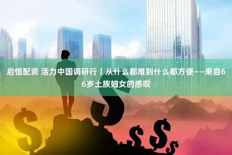 启恒配资 活力中国调研行丨从什么都难到什么都方便——来自66岁土族妇女的感叹