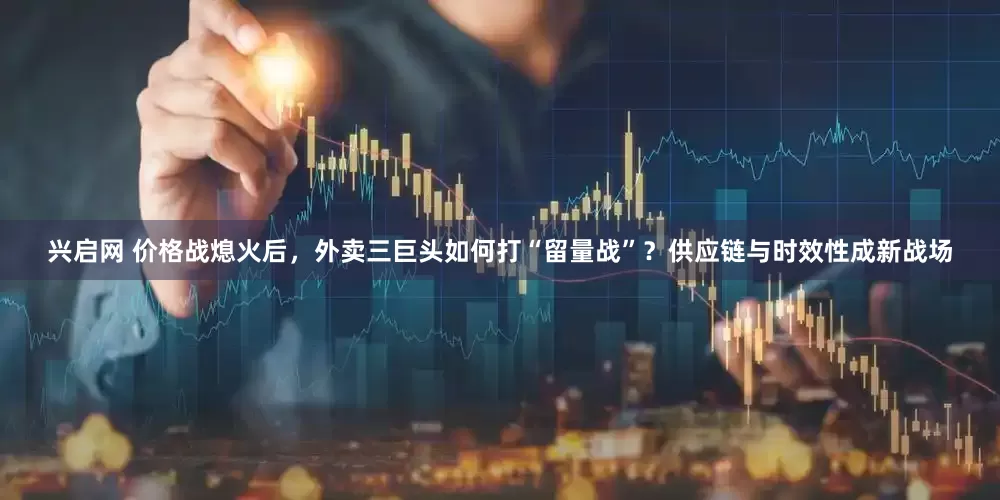 兴启网 价格战熄火后，外卖三巨头如何打“留量战”？供应链与时效性成新战场
