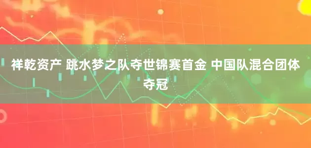 祥乾资产 跳水梦之队夺世锦赛首金 中国队混合团体夺冠