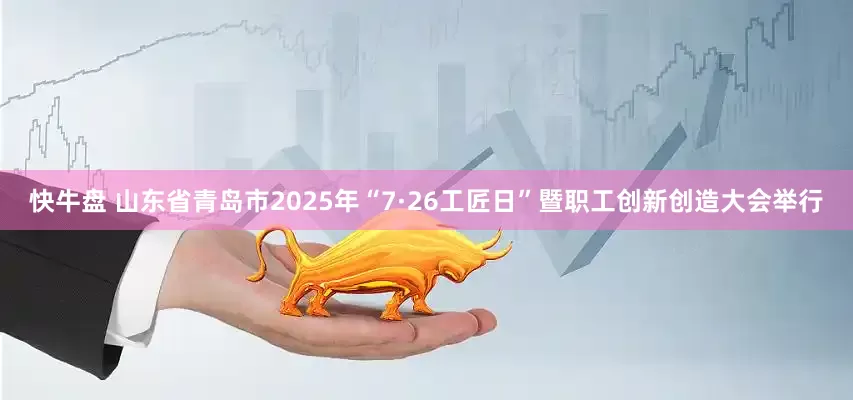 快牛盘 山东省青岛市2025年“7·26工匠日”暨职工创新创造大会举行