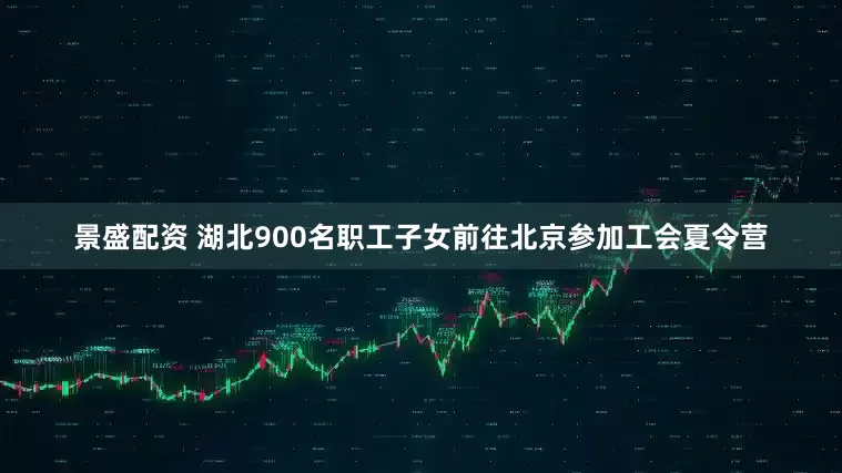 景盛配资 湖北900名职工子女前往北京参加工会夏令营