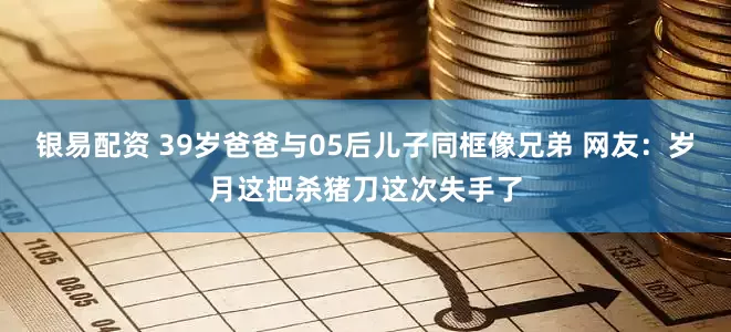 银易配资 39岁爸爸与05后儿子同框像兄弟 网友：岁月这把杀猪刀这次失手了