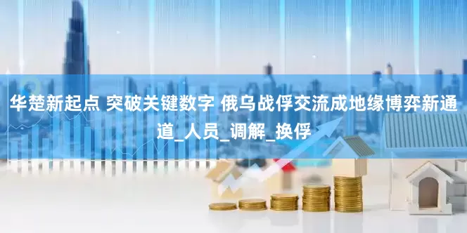 华楚新起点 突破关键数字 俄乌战俘交流成地缘博弈新通道_人员_调解_换俘