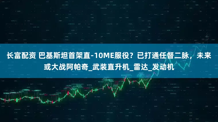 长富配资 巴基斯坦首架直-10ME服役？已打通任督二脉，未来或大战阿帕奇_武装直升机_雷达_发动机