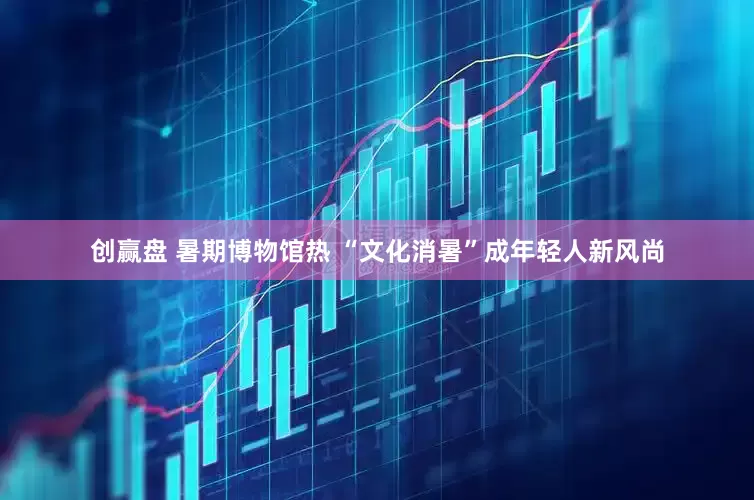 创赢盘 暑期博物馆热 “文化消暑”成年轻人新风尚