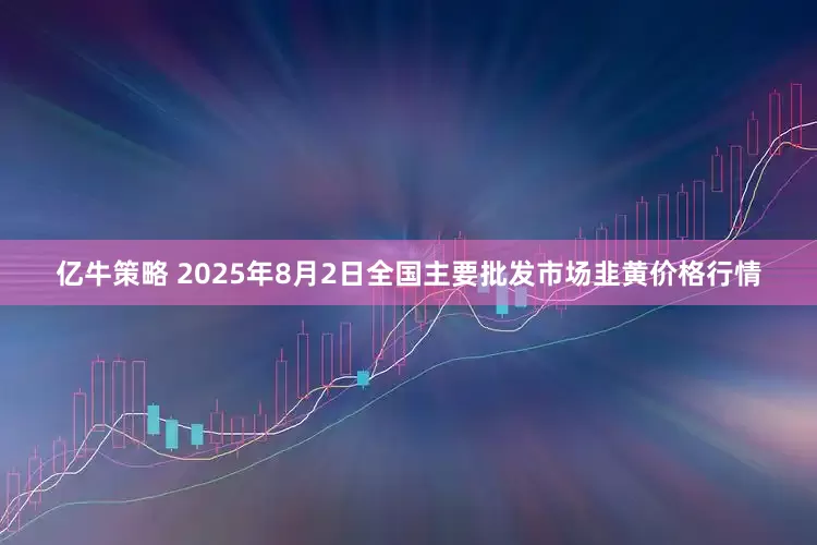 亿牛策略 2025年8月2日全国主要批发市场韭黄价格行情