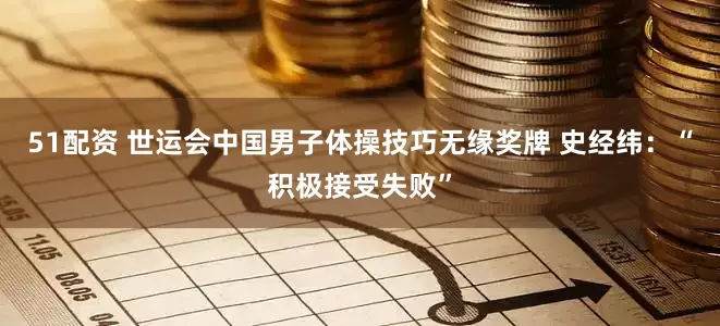51配资 世运会中国男子体操技巧无缘奖牌 史经纬：“积极接受失败”