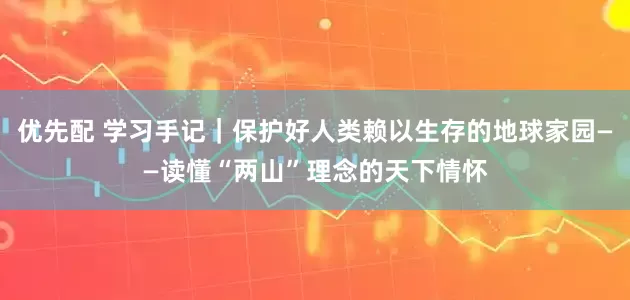 优先配 学习手记｜保护好人类赖以生存的地球家园——读懂“两山”理念的天下情怀