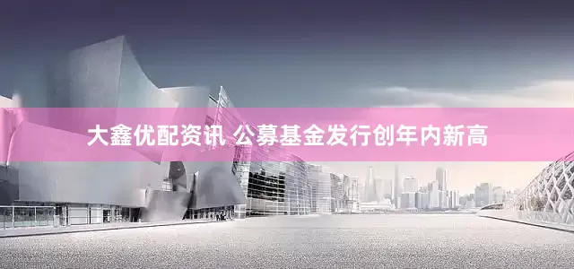 大鑫优配资讯 公募基金发行创年内新高