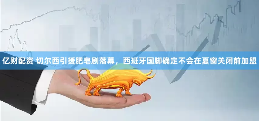 亿财配资 切尔西引援肥皂剧落幕，西班牙国脚确定不会在夏窗关闭前加盟