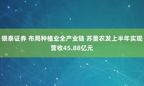 银泰证券 布局种植业全产业链 苏垦农发上半年实现营收45.88亿元