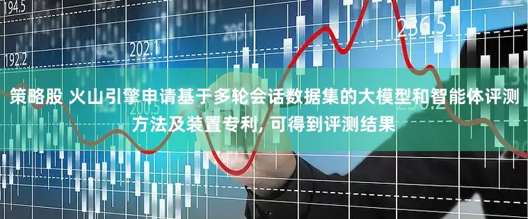 策略股 火山引擎申请基于多轮会话数据集的大模型和智能体评测方法及装置专利, 可得到评测结果