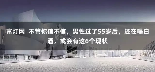 富灯网 不管你信不信,男性过了55岁后,还在喝白酒,或会有这6个现状