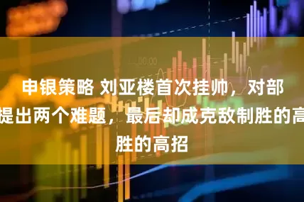 申银策略 刘亚楼首次挂帅，对部下提出两个难题，最后却成克敌制胜的高招