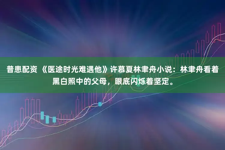 普患配资 《医途时光难遇他》许慕夏林聿舟小说：林聿舟看着黑白照中的父母，眼底闪烁着坚定。