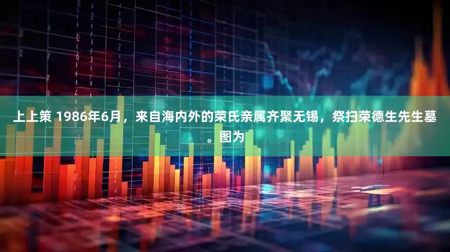 上上策 1986年6月，来自海内外的荣氏亲属齐聚无锡，祭扫荣德生先生墓。图为