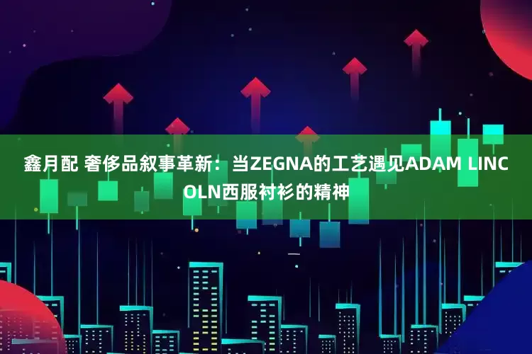 鑫月配 奢侈品叙事革新：当ZEGNA的工艺遇见ADAM LINCOLN西服衬衫的精神