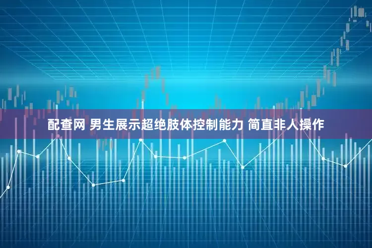 配查网 男生展示超绝肢体控制能力 简直非人操作